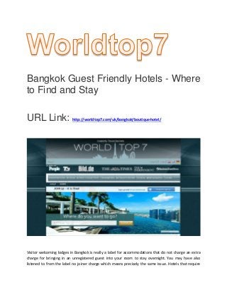 Bangkok Guest Friendly Hotels - Where
to Find and Stay
URL Link: http://worldtop7.com/uk/bangkok/boutique-hotel/
Visitor welcoming lodges in Bangkok is really a label for accommodations that do not charge an extra
charge for bringing in an unregistered guest into your room to stay overnight. You may have also
listened to from the label no joiner charge which means precisely the same issue. Hotels that require
 