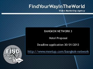 FindYourWayInTheWorld
                    Video Marketing Agency




          BANGKOK NETWORK 3

             Hotel Proposal

     Deadline application 30/01/2013

http://www.meetup.com/bangkok-network
 