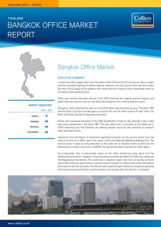 year end 2010 | OFFICe




thailand

Bangkok office Market
rePort



                                             Bangkok Office Market
                                             executive Summary
                                             Limited new office supply came onto the market in Q4 2010 but Q1 2011 will see an influx in supply
                                             with the scheduled opening of Sathorn Square. However over the course of the next three years
                                             less than 2% of supply will be added to the market and this is likely to have a favourable effect on
                                             occupancy levels going forward.

                                             there was minimal relocation activity in Q4 2010 reflecting the ongoing political impasse and
                                             global financial concerns that are still deterring companies from making long term plans.
                 market indicatOrS
                                             occupancy rates remained the same as in Q3 2010 albeit with variances by zone. the outer cBD
                               2009 - 2010
                                             and the outer city east recorded gains of around 4% and 1% whilst eastern fringe, outer city
                                             north and outer city north registered small falls.
                      Supply

                     demand                  rental rates increased somewhat in the cBD and northern fringe for Q4, although a fall in rates
                                             was more pronounced in the outer cBD. this was likely to be a correction to the steep rise in
                     rentalS                 2009. indications are that landlords are offering steeper discounts and incentives to maintain
                                             large floorplate tenants.
                Occupancy

                                             indications from the Board of investment regarding incentives for the service sector have not
                                             come to fruition as of 2010, apart from looser criteria for regional operating Headquarters. the
                                             service sector is seen by many observers as the weak link as thailand moves to 2015 and the
                                             liberalization of trade in services in aSean. the lag directly affects demand for office space.

                                             as of December 31st, no discernable impact on the office market has come about from the
                                             ongoing demonstrations. However if these become protracted and affect the cBD area, especially
                                             the rajaprasong intersection, this could have a negative impact over time as leasing contracts
                                             expire. Back offices or split locations could be a future trend but it is likely to take further disruptions
                                             for tenants to take this seriously. the election year could also spell trouble for companies operating
                                             and overall business sentiment remains cautious until at least after the election is contested.




www.colliers.co.th
 