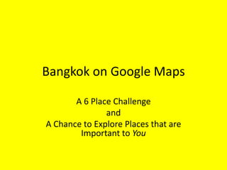 Bangkok on Google Maps

       A 6 Place Challenge
               and
A Chance to Explore Places that are
        Important to You
 