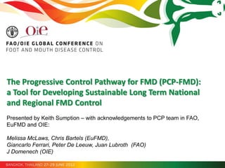 The Progressive Control Pathway for FMD (PCP-FMD):
a Tool for Developing Sustainable Long Term National
and Regional FMD Control
Presented by Keith Sumption – with acknowledgements to PCP team in FAO,
EuFMD and OIE:

Melissa McLaws, Chris Bartels (EuFMD),
Giancarlo Ferrari, Peter De Leeuw, Juan Lubroth (FAO)
J Domenech (OIE)
 