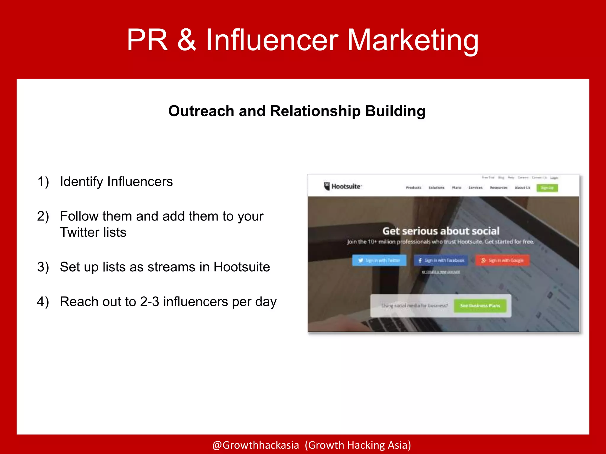 @Growthhackasia (Growth Hacking Asia)
PR & Influencer Marketing
Outreach and Relationship Building
1) Identify Influencers
2) Follow them and add them to your
Twitter lists
3) Set up lists as streams in Hootsuite
4) Reach out to 2-3 influencers per day
 