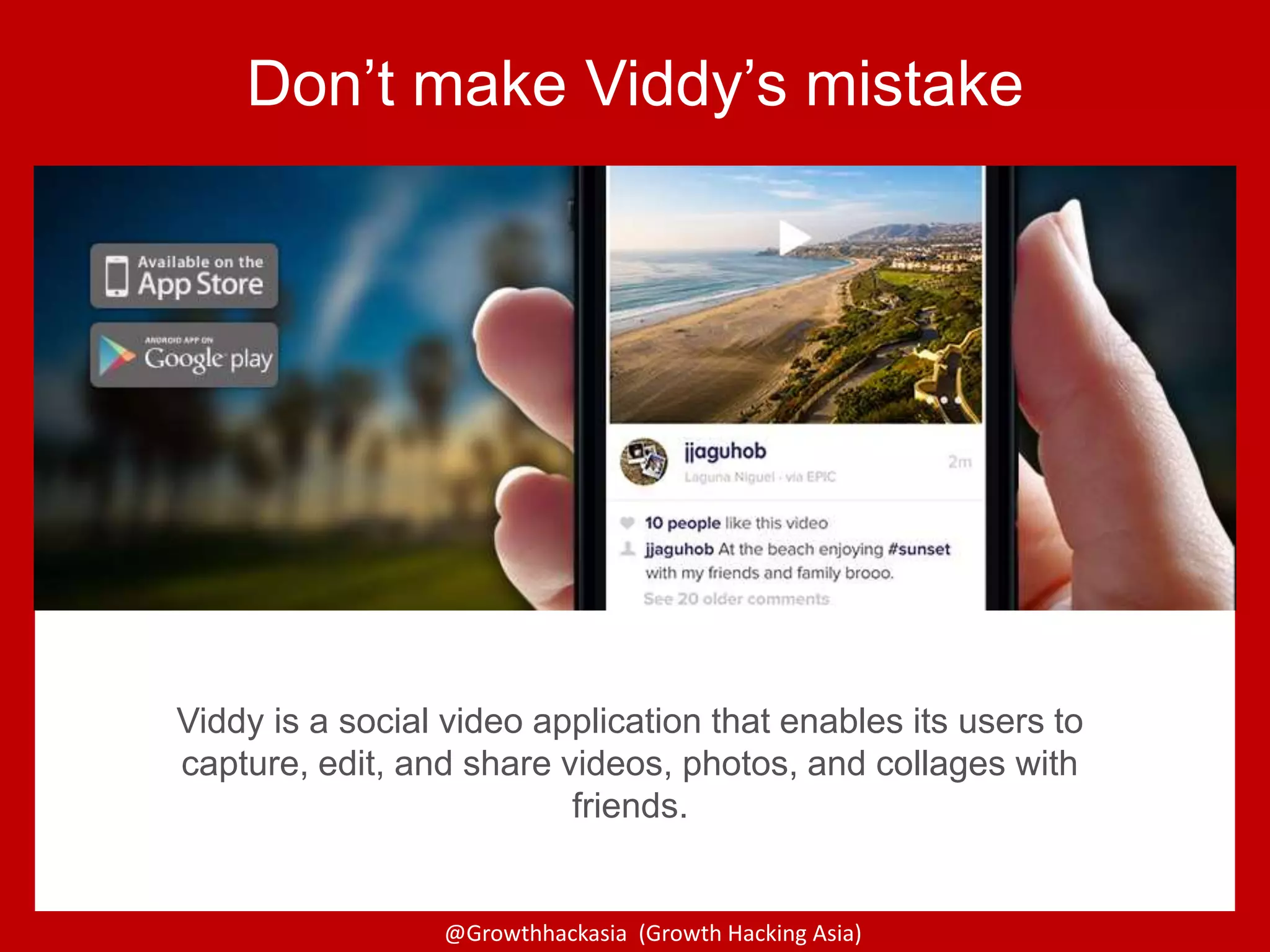 @Growthhackasia (Growth Hacking Asia)
Viddy is a social video application that enables its users to
capture, edit, and share videos, photos, and collages with
friends.
Don’t make Viddy’s mistake
 