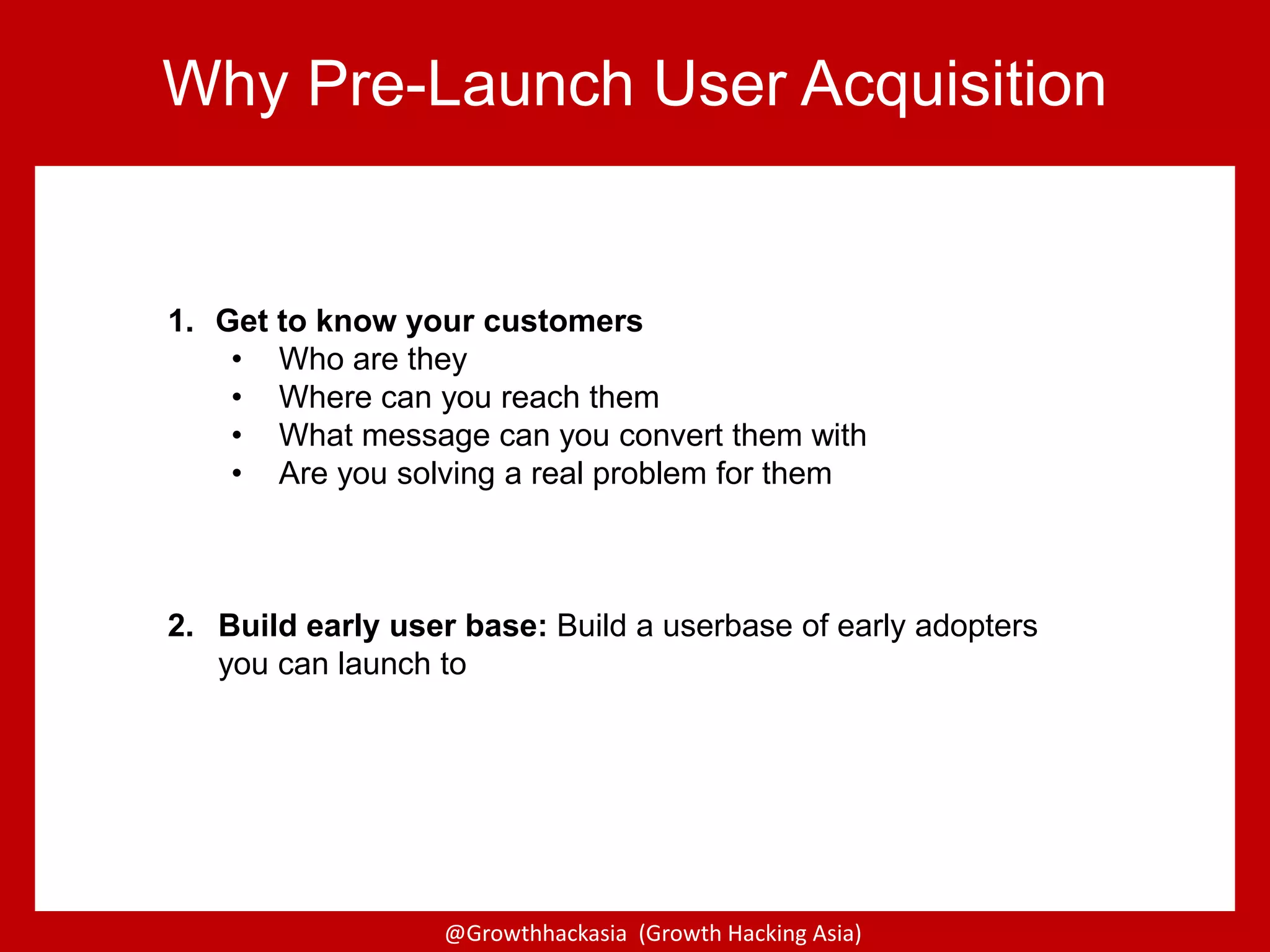 @Growthhackasia (Growth Hacking Asia)
1. Get to know your customers
• Who are they
• Where can you reach them
• What message can you convert them with
• Are you solving a real problem for them
2. Build early user base: Build a userbase of early adopters
you can launch to
Why Pre-Launch User Acquisition
 