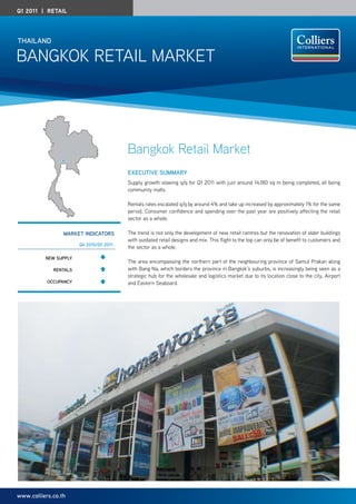 Q1 2011 | Retail




ThAilAnd

Bangkok RETaIL MaRkET




                                         Bangkok Retail Market
                                         execuTive SummARy
                                         Supply growth slowing q/q for Q1 2011 with just around 14,180 sq m being completed, all being
                                         community malls.

                                         Rentals rates escalated q/q by around 4% and take up increased by approximately 1% for the same
                                         period. Consumer confidence and spending over the past year are positively affecting the retail
                                         sector as a whole.

                 mARkeT indicATORS       The trend is not only the development of new retail centres but the renovation of older buildings
                                         with outdated retail designs and mix. This flight to the top can only be of benefit to customers and
                       Q4 2010/Q1 2011
                                         the sector as a whole.

          new Supply
                                         The area encompassing the northern part of the neighbouring province of Samut Prakan along
             RenTAlS                     with Bang na, which borders the province in Bangkok’s suburbs, is increasingly being seen as a
                                         strategic hub for the wholesale and logistics market due to its location close to the city, airport
           OccupAncy                     and Eastern Seaboard.




www.colliers.co.th
 