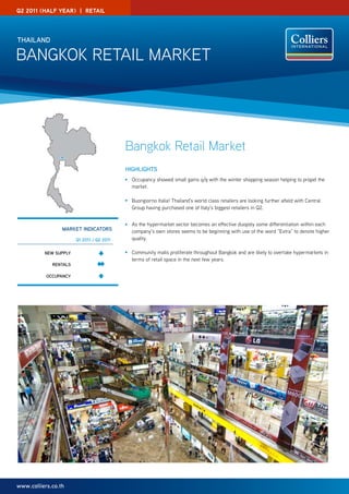 Q2 2011 (half year) | reTaIl




ThAilAnd

Bangkok RETaIL MaRkET




                                           Bangkok Retail Market
                                           highlighTS
                                             occupancy showed small gains q/q with the winter shopping season helping to propel the
                                             market.

                                             Buongiorno Italia! Thailand’s world class retailers are looking further afield with Central
                                             group having purchased one of Italy’s biggest retailers in Q2.


                                             as the hypermarket sector becomes an effective duopoly some differentiation within each
                 mARkeT indicAToRS           company’s own stores seems to be beginning with use of the word “Extra” to denote higher
                       Q1 2011 / Q2 2011     quality.

          new Supply                         Community malls proliferate throughout Bangkok and are likely to overtake hypermarkets in
                                             terms of retail space in the next few years.
             RenTAlS

           occupAncy




www.colliers.co.th
 