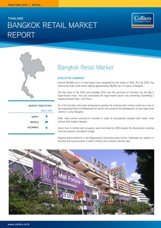 year end 2010 | reTaIL




thailand

Bangkok Retail MaRket
RePoRt



                                             Bangkok Retail Market
                                             executive Summary
                                             around 185,000 sq m of retail space was completed for the whole of 2010. For Q4 2010, five
                                             community malls came online adding approximately 38,000 sq m of space to Bangkok.

                                             the big story of Q4 2010 and probably 2010 was the purchase of Carrefour by the Big C
                                             hypermarket chain. this will consolidate the hypermarket sector into something resembling a
                                             duopoly between Big C and tesco.

                 market indicatOrS           as in the Carrefour bid, some jockeying for position for existing retail centres could occur due to
                                             the impending Retail and Wholesale act which will constrain the development of new large retail
                               2009 - 2010
                                             centres in urban Bangkok.

                      Supply
                                             older retail centres continue to renovate in order to successfully compete with newer retail
                     rentalS                 centres with modern designs.

                Occupancy                    Small rises in rentals and occupancy were recorded for 2010 despite the dislocations resulting
                                             from the protests from March to May.

                                             ongoing demonstrations in the Rajaprasong intersection pose further challenges for retailers in
                                             the area and could escalate in what is likely to be a frenetic election year.




www.colliers.co.th
 