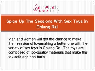 Men and women will get the chance to make
their session of lovemaking a better one with the
variety of sex toys in Chiang Rai. The toys are
composed of top-quality materials that make the
toy safe and non-toxic.
Spice Up The Sessions With Sex Toys In
Chiang Rai
 