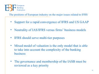 The positions of European industry on the major issues related to IFRS  Support for a rapid convergence of IFRS and US GAAP Neutrality of IAS/IFRS versus firms’ business models IFRS should serve multi-tier purposes Mixed model of valuation is the only model that is able to take into account the complexity of the banking business The governance and membership of the IASB must be reviewed as a key priority 