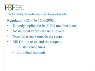Regulation (EC) No 1606/2002:  Directly applicable in all EU member states No national variations are allowed Non-EU issuers outside the scope  MS Option to extend the scope to: unlisted companies  individual accounts The EU strategy   towards a single set of accounting rules 