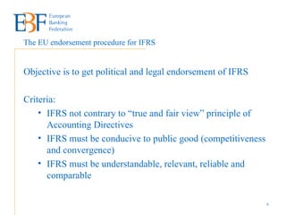 Objective is to get political and legal endorsement of IFRS Criteria: IFRS not contrary to “true and fair view” principle of Accounting Directives IFRS must be conducive to public good (competitiveness and convergence) IFRS must be understandable, relevant, reliable and comparable The EU endorsement procedure for IFRS 