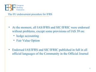 At the moment, all IAS/IFRS and SIC/IFRIC were endorsed without problems, except some provisions of IAS 39 on: hedge accounting  Fair Value Option Endorsed IAS/IFRS and SIC/IFRIC published in full in all official languages of the Community in the Official Journal The EU endorsement procedure for IFRS 