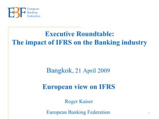 Executive Roundtable: The impact of IFRS on the Banking industry   Bangkok , 21 April 2009   European view on IFRS   Roger Kaiser  European Banking Federation   