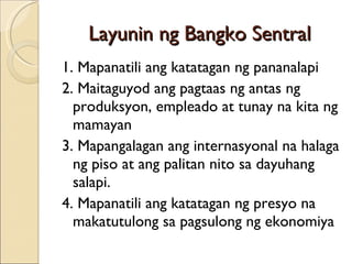 Layunin ng Bangko Sentral 1. Mapanatili ang katatagan ng pananalapi 2. Maitaguyod ang pagtaas ng antas ng produksyon, empleado at tunay na kita ng mamayan 3. Mapangalagan ang internasyonal na halaga ng piso at ang palitan nito sa dayuhang salapi. 4. Mapanatili ang katatagan ng presyo na makatutulong sa pagsulong ng ekonomiya 