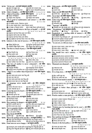 2874. 'Tit for tat'−−−− Gi h_v_© e½vbyev` †KvbwU? [P. Õ08]
K †Rvi hvi gyj−yK Zvi L a‡g©i Kj evZv‡m b‡o
M weov‡ji Mjvq NÈv euvav G wXj gvi‡j cvU‡KjwU †L‡Z nq
2875. Allah is Almighty. Gi mwVK Abyev` †KvbwU? [h. Õ07, 2000; Kz. Õ08]
A_ev, Allah is Powerful. †KvbwU mwVK Abyev`? [iv. Õ05; wm. Õ09]
G Avj−vn me©kw³gvb L Avj−vn me©e¨vcx
M Avj−vn cig Ki“Yvgq N Avj−vn cig `qvgq
2876. He is good at mathematics and science. Gi mwVK
A_© †KvbwU? [Kz. Õ07; P. Õ99]
K †m A‡¼I fv‡jv, weÁv‡bI fv‡jv
L †m †hgb A‡¼ fv‡jv, †Zgb weÁv‡b fv‡jv
G †m A‡¼ I weÁv‡b fv‡jv N †m A¼ weÁvb `y‡Uv‡ZB fv‡jv
2877. 'Students should observe the laws of health'.  Gi A_©
†KvbwU? [Xv. Õ03; iv. Õ07; P. Õ99; wm. Õ01]
K QvÎ‡`i ¯^v‡¯’¨i wbqg †g‡b Pjv DwPZ
L QvÎ‡`i ¯^v¯’¨ i¶v Kiv DwPZ
M QvÎ‡`i ¯^v‡¯’¨i wbqg †`Lv DwPZ
G QvÎ-QvÎx‡`i ¯^v‡¯’¨i wbqg cvjb Kiv DwPZ
2878. Industry is the root of success. Gi mwVK Abyev` †KvbwU?
[Xv. Õ04; h. Õ08; wm. Õ07]
G cwikÖg DbœwZi gj L DbœwZi g‡jB i‡q‡Q cwikÖg
M cwikÖgx e¨w³i DbœwZ m¤¢e N cwikÖg Qvov DbœwZ nq bv
2879. The lion is a beast of prey. Gi mwVK Abyev` †KvbwU
[Xv. Õ01; Kz. Õ07]
G wmsn wkKvwi cï L wmsn wkKvi K‡i
M wmsn cÖv_©bv K‡i N wmsn cïi ivRv
2880. Look before you leap. Gi A_© Kx?
[Xv. Õ04; h. Õ10, Õ05; Kz. Õ07; P. Õ05, Õ04, Õ01; wm. Õ04; e. Õ07; w`. Õ09]
K jvd †`evi Av‡M ZvKvI G fvweqv KwiI KvR
M Av‡M fvweqv c‡i jvd w`‡e N †`‡L bvI Zvici jvd `vI
2881. ÔThe love of mother is never exhaustedÕ Gi mwVK
Abyev` †KvbwU? [Xv. Õ09; iv. Õ06; wm. Õ07]
K gvZ…‡mœn mxgvnxb L gvZ…‡mœ‡ni fvÊvi Adziš
G gvZ…‡mœn KLbI wbt‡kwlZ nq bv N gvZ…‡mœn wPišb I Adziš
2882. There is no nobler than forgiveness−−−−Gi mwVK Abyev`
†KvbwU? [Kz. Õ10]
K ¶gv Kivi †P‡q fv‡jv Avi wKQy †bB
L ¶gv Kiv gnr ¸Y
M ¶gv Kivi †P‡q gnr Avi wKQy †bB
G ¶gvi g‡Zv gnr ¸Y Avi wKQy †bB
2883. A language never stands still−−−− Gi mwVK e½vbyev`
†KvbwU? [h. Õ06; Kz. Õ10; P. Õ08]
K fvlvi MwZ Rvbv hvq bv L fvlv `uvov‡Z cv‡i bv
M fvlv cwieZ©b nq bv G fvlv KLbI †_‡g _v‡K bv
2884. Learn the poem by heart Gi mwVK Abyev` †KvbwU? [h. Õ06]
K KweZvwU co L KweZvwU AvqË Ki
G KweZvwU gyL¯’ Ki N KweZvwU ü`‡q †Mu‡_ bvI
2885. Take a closer look-Gi Abyev` †KvbwU?
K Av‡iKevi †`Lyb L Kv‡Q †_‡K †`Lyb
M Kv‡Q wM‡q †`Lyb G Av‡iKevi †f‡e †`Lyb
2886. Have patience in danger Gi Abyev` †KvbwU? [Kz. Õ06]
K wec` GKvKx Av‡m bv L wec‡` Aaxi nIqv Kvcyi“‡li j¶Y
M wec` †`‡L fq †cIbv G wec‡` ˆah© aviY Ki
2887. Tea is a popular drinks Gi Abyev` Kx? [wm. Õ08]
G Pv GKwU RbwcÖq cvbxq L Pv †L‡Z gRv`vi
M Pv GK cªKvi cvbxq N Pv GKwU nvjKv c`v_©
2888. Blue blood-Gi A_© Kx?
K bxj i³ L `‚wlZ i³ G AvwfRvZ¨ N `yðwiÎ
2889. Man is the architect of his own life. Gi Abyev` †KvbwU?[wm. Õ08]
G gvbyl Zvi wbR Rxe‡bi ¯’cwZ L gvbyl Zvi wb‡Ri ¯’cwZ
M gvbyl Rxe‡bi ¯’cwZ N gvbyl Zvi wbR Rxe‡bi wbg©vZv bq
2890. Some men are never happy Gi Abyev` †KvbwU?
[iv. 2000; Kz. Õ06; wm. Õ08]
K KZK¸‡jv †jvK KLbB myLx bq L wKQy‡jvK wKQy‡ZB myLx bq
M wKQy †jvK wKQy‡ZB myLx nq bv G wKQy †jvK KL‡bvB myLx nq bv
2891. Make good Gi mwVK Abyev` †KvbwU? [h. Õ10; e. Õ06]
G ¶wZciY L fv‡jv nIqv
M fv‡jv KvR N fv‡jv ˆZwi Kiv
2892. Make out-Gi mwVK evsjv Kx n‡e?
K Z`š Kiv L hvÎv Kiv G eyS‡Z cviv N ¶wZciY Kiv
2893. 'In no time'-Gi mwVK Abyev` †KvbwU?
K KL‡bvB bv L mgq †bB G AwZ kxNª N KLbI KLbI
2894. Yeliow dog-Gi mwVK Abyev` †KvbwU?
K njy` KzKzi L njy` KzKzi¸‡jv
M ¶gZvai e¨w³ G nxbe¨w³
2895. Apocope-Gi A_© Kx?
G Aš¨¯^i †jvc L ga¨¯^i †jvc M Avw`¯^i †jvc N Aš¨¯^ivMg
2896. Morphology-Gi e½vbyev` †KvbwU?
K aŸwbZË¡ G kãZË¡ M evK¨ZË¡ N A_©ZË¡
2897. Bangladesh is a darling child of nature. Gi mwVK
evsjv Abyev` †KvbwU? [e. Õ06]
K evsjv‡`k FZz ˆewP‡Î¨i †`k L evsjv‡`k †cje cÖK…wZ †`k
G evsjv‡`k cÖK…wZi Av`‡ii `yjvjx
N evsjv‡`k cÖvK…wZK `y‡h©v‡Mi †`k
2898. As you sow, so will you reap. Gi mwVK evsjv †KvbwU?
[iv. Õ99; Kz. Õ06; w`. Õ10]
K †hgb Kvgbv Ki‡e, †Zgb dj cv‡e
L †hgb PvB‡e, †Zgb n‡e
M †hgb bvP‡e, †Zgb MvB‡e G †hgb Kg©, †Zgb dj
2899. One should love one's country.  Gi mwVK Abyev`
†KvbwU? [Xv. Õ06; m. Õ98]
G cÖ‡Z¨‡KiB †`k‡K fv‡jvevmv DwPZ
L cÖ‡Z¨‡K cÖ‡Z¨‡Ki †`k‡K fv‡jvevmv KZ©e¨
N cÖ‡Z¨‡Ki †`k‡KB fv‡jvevmv DwPZ
N †`k‡K fv‡jvevmv Cgv‡bi A½
2900. 'Diamond cuts diamond'.  Gi Abyev` †KvbwU?
[iv. Õ06; h.Õ08, Õ04; Kz. 2000; P. Õ06]
K m½‡`v‡l bó L m½ †`‡L †jvK †Pbv hvq
M mrm‡½ ¯^M© evm G gvwb‡K gvwbK wP‡b
2901. It is a long story. −−−− Gi Abyev` †KvbwU?
[h. Õ06; Kz. Õ08; P. Õ09; m. Õ98; w`. Õ09]
K Bnv GKwU j¤^v Mí G †m A‡bK K_v
N Bnv nq GKwU j¤^v Mí N Bnv nq GKwU `xN© K_v
2902. He lives from hand to mouth.  Gi e½vbyev` n‡e
[Xv. Õ10; h. Õ99; Kz. Õ08; P. Õ06; wm. Õ05; e. Õ05]
K †m nv‡Z †ivRMvi K‡i, gy‡L Lvq G †m w`b Av‡b w`b Lvq
M †m Kó K‡i Lvq N †m †ivRMv‡ii Dci Lvq
2903. Example is better than precept. Gi mwVK Abyev`
†KvbwU? [P. Õ02; wm. Õ06]
K Mi“ †g‡i Ry‡Zv `vb L D`vniY †ek fv‡jv
M Dc‡`k D`vni‡Yi †P‡q †kÖq G Dc‡`k A‡c¶v `„óvš †kÖq
2904. Practice makes a man perfect. Gi mwVK Abyev` †KvbwU?
[Xv. Õ99; iv. Õ09; P. Õ06, Õ01; wm. Õ05]
K Af¨vm GKRb gvbyl‡K cwiciK K‡i
L Af¨vm gvby‡li `vm
G MvB‡Z MvB‡Z Mv‡qb
N Af¨vm GKRb gvbyl‡K mwVK K‡i
2905. 'Wisdom goes by learning but not by year' Gi mwVK
evsjv †KvbwU? [h. Õ04; e. Õ06]
G gvjv wUc‡jB ˆeivMx nq bv L eRª AvUzwb d¯‹v †M‡iv
M eq‡m‡Z weÁ b‡n, weÁ nq Áv‡b
N d¨vb w`‡q Lvq fvZ, M‡í gv‡i `B
2906. Have patience in danger-Gi Abyev` †KvbwU?
K wec` GKvKx Av‡m bv L wec` †`‡L fq †c‡qv bv
G wec‡` ˆah© aviY Ki N wec‡` Aaxi n‡qv bv
2907. Honesty is the best policy. Gi mwVK Abyev` †KvbwU?
[Xv. Õ96; iv. Õ06; P. Õ05]
K mZZv nq fv‡jv j¶¨ L mZZv nq fv‡jv c_
G mZZvB DrK…ó cš’v N mZZv me© DrK…ó evnb
w
w
w
.facebook.com
/tanbir.ebooks
 