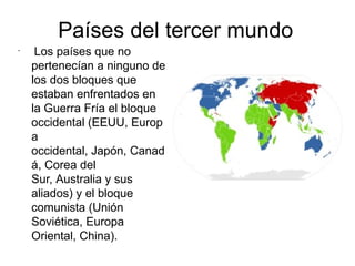 Países del tercer mundo
•
     Los países que   no
    pertenecían a ninguno de
    los dos bloques que
    estaban enfrentados en
    la Guerra Fría el bloque
    occidental (EEUU, Europ
    a
    occidental, Japón, Canad
    á, Corea del
    Sur, Australia y sus
    aliados) y el bloque
    comunista (Unión
    Soviética, Europa
    Oriental, China).
 
