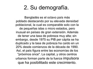 2. Su demografía.
       Bangladés es el octavo país más
poblado destacando por su elevada densidad
poblacional, la cual es comparable solo con la
   de pequeñas islas o micro estados, pero
inusual en países de gran extensión. Además
  de tener una tasa de pobreza muy alta; sin
embargo, desde 1975 su PIB per cápita se ha
duplicado y la tasa de pobreza ha caído en un
20% desde comienzos de la década de 1990.
Así, el país figura entre las economías de los
  "próximos once". La capital, y otros centros
urbanos forman parte de la fuerza impulsora
 que ha posibilitado este crecimiento.
 