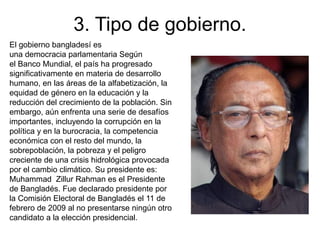 3. Tipo de gobierno.
El gobierno bangladesí es
una democracia parlamentaria Según
el Banco Mundial, el país ha progresado
significativamente en materia de desarrollo
humano, en las áreas de la alfabetización, la
equidad de género en la educación y la
reducción del crecimiento de la población. Sin
embargo, aún enfrenta una serie de desafíos
importantes, incluyendo la corrupción en la
política y en la burocracia, la competencia
económica con el resto del mundo, la
sobrepoblación, la pobreza y el peligro
creciente de una crisis hidrológica provocada
por el cambio climático. Su presidente es:
Muhammad Zillur Rahman es el Presidente
de Bangladés. Fue declarado presidente por
la Comisión Electoral de Bangladés el 11 de
febrero de 2009 al no presentarse ningún otro
candidato a la elección presidencial.
 