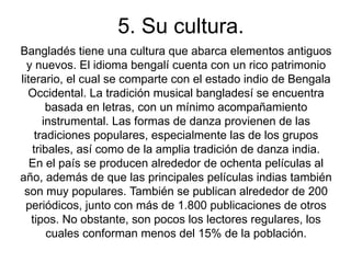 5. Su cultura.
Bangladés tiene una cultura que abarca elementos antiguos
  y nuevos. El idioma bengalí cuenta con un rico patrimonio
literario, el cual se comparte con el estado indio de Bengala
  Occidental. La tradición musical bangladesí se encuentra
       basada en letras, con un mínimo acompañamiento
      instrumental. Las formas de danza provienen de las
    tradiciones populares, especialmente las de los grupos
   tribales, así como de la amplia tradición de danza india.
   En el país se producen alrededor de ochenta películas al
año, además de que las principales películas indias también
 son muy populares. También se publican alrededor de 200
  periódicos, junto con más de 1.800 publicaciones de otros
   tipos. No obstante, son pocos los lectores regulares, los
       cuales conforman menos del 15% de la población.
 