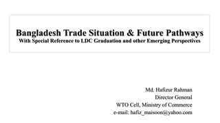 Bangladesh Trade Situation & Future Pathways
With Special Reference to LDC Graduation and other Emerging Perspectives
Md. Hafizur Rahman
Director General
WTO Cell, Ministry of Commerce
e-mail: hafiz_maisoon@yahoo.com
 