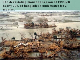 The devastating monsoon season of 1998 left nearly 70% of Bangladesh underwater for 2 months.   