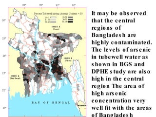 It may be observed that the central regions of Bangladesh are highly contaminated. The levels of arsenic in tubewell water as shown in BGS and DPHE study are also high in the central region The area of high arsenic concentration very well fit with the areas of Bangladesh submerged by flood. 