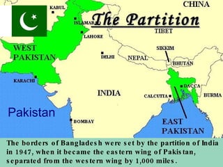 Pakistan The Partition The borders of Bangladesh were set by the partition of India in 1947, when it became the eastern wing of Pakistan, separated from the western wing by 1,000 miles.   