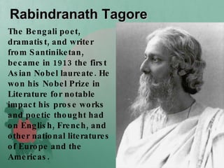 Rabindranath Tagore The Bengali poet, dramatist, and writer from Santiniketan, became in 1913 the first Asian Nobel laureate. He won his Nobel Prize in Literature for notable impact his prose works and poetic thought had on English, French, and other national literatures of Europe and the Americas.   