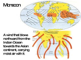 Monsoon A wind that blows northward from the Indian Ocean towards the Asian continent, carrying moist air with it .  