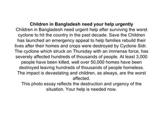 Children in Bangladesh need your help urgently Children in Bangladesh need urgent help after surviving the worst cyclone to hit the country in the past decade. Save the Children has launched an emergency appeal to help families rebuild their lives after their homes and crops were destroyed by Cyclone Sidr.  The cyclone which struck on Thursday with an immense force, has severely affected hundreds of thousands of people. At least 3,000 people have been killed, well over 50,000 homes have been destroyed leaving hundreds of thousands of people homeless. The impact is devastating and children, as always, are the worst affected. This photo essay reflects the destruction and urgency of the situation. Your help is needed now.   