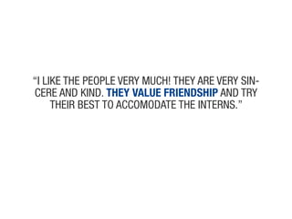 “i like the people veRy much! they aRe veRy siN-
ceRe aNd kiNd. They value friendship aNd tRy
     theiR Best to accomodate the iNteRNs.”
 