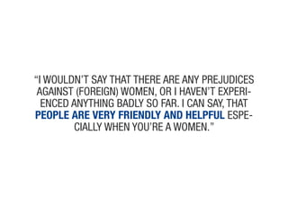 “i wouldN’t say that theRe aRe aNy pRejudices
 aGaiNst (foReiGN) womeN, oR i haveN’t expeRi-
  eNced aNythiNG Badly so faR. i caN say, that
people are very friendly and helpful espe-
        cially wheN you’Re a womeN.”
 