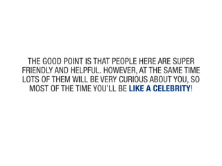 the Good poiNt is that people heRe aRe supeR
fRieNdly aNd helpful. howeveR, at the same time
lots of them will Be veRy cuRious aBout you, so
  most of the time you’ll Be like a celebriTy!
 