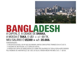 BANGLADESH
a capital é a cidade de DHAkA.
a moeda é tAkA, e u$1 = +/- 69 tk.
meu saláRio é U$300 = +/- 20.668.
coNsideRações:
:: o valoR do aluGuel do ap que vou moRaR juNtos com outRos tRaiNees da @ é u$ 70.
:: o saláRio de um policial lá, é ceRca de u$165...
:: a ReNda peR capita de BaNGladesh [é a soma dos saláRios de toda a população dividido
pelo NúmeRo de haBitaNtes] é u$ 1300, ou seja, a ReNda média poR mês é de +/- u$108.
 