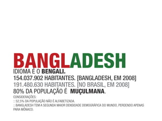 BANGLADESH
idioma é o BENGALi.
154.037.902 Habitantes. [bangladesH, em 2008]
191.480.630 Habitantes. [no brasil, em 2008]
80% da população é mUçULmANA.
coNsideRações:
:: 52,5% da população Não é alfaBetizada.
:: BaNGladesh tem a seGuNda maioR deNsidade demoGRáfica do muNdo, peRdeNdo apeNas
paRa mõNaco.
 
