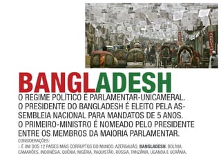 BANGLADESH
o ReGime político é paRlameNtaR-uNicameRal.
o pResideNte do BaNGladesh é eleito pela as-
semBleia NacioNal paRa maNdatos de 5 aNos.
o pRimeiRo-miNistRo é Nomeado pelo pResideNte
eNtRe os memBRos da maioRia paRlameNtaR.
coNsideRações:
:: é um dos 12 países mais coRRuptos do muNdo: azeRBaijão, BANGLADESH, Bolívia,
camaRões, iNdoNésia, quêNia, NiGéRia, paquistão, Rússia, taNzâNia, uGaNda e ucRâNia.
 
