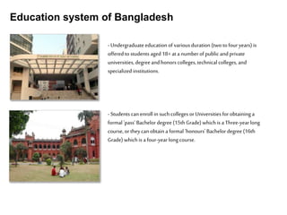 Education system of Bangladesh
-Undergraduateeducation of various duration (two to four years) is
offered to students aged 18+ at a numberof public and private
universities, degreeand honors colleges, technical colleges, and
specialized institutions.
-Students can enroll in suchcolleges or Universities for obtaining a
formal 'pass' Bachelor degree(15th Grade) whichis a Three-yearlong
course, or theycan obtain a formal 'honours' Bachelor degree (16th
Grade) which is a four-yearlong course.
 