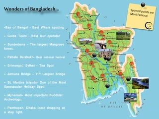 Wonders ofBangladesh…
•Bay of Bengal – Best Whale spotting
* Guide Tours – Best tour operator
* Sunderbans – The largest Mangrove
forest.
* Pahela Baishakh– Best national festival
* Srimongol, Sylhet – Tea Spot
* Jamuna Bridge – 11th Largest Bridge
* St. Martins Islands- One of the Most
Spectacular Holiday Spot!
* Mynamati- Most important Buddhist
Archeology.
* Panthapah, Dhaka –best shopping at
a stop light.
 