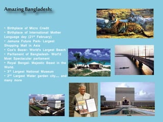 AmazingBangladesh:
• Birthplace of Micro Credit
• Birthplace of International Mother
Language day (21st February)
• Jamuna Future Park- Largest
Shopping Mall in Asia
• Cox’s Bazar- World’s Largest Beach
• Parliament of Bangladesh- Worl’d
Most Spectacular parliament
• Royal Bengal- Majestic Beast in the
World.
• 3rd Largest National Museum
• 2nd Largest Water garden city…… and
many more
 