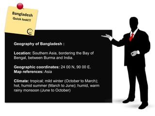 Geography of Bangladesh :
Location: Southern Asia, bordering the Bay of
Bengal, between Burma and India.
Geographic coordinates: 24 00 N, 90 00 E.
Map references: Asia
Climate: tropical; mild winter (October to March);
hot, humid summer (March to June); humid, warm
rainy monsoon (June to October)
 