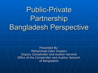 Public-Private Partnership Bangladesh Perspective Presented By: Mohammad Zakir Hossain Deputy Comptroller and Auditor General Office of the Comptroller and Auditor General  of Bangladesh 