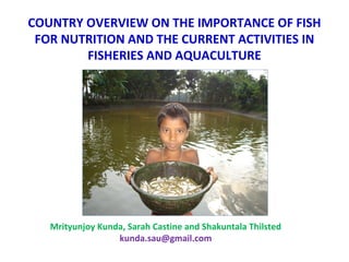 COUNTRY OVERVIEW ON THE IMPORTANCE OF FISH
FOR NUTRITION AND THE CURRENT ACTIVITIES IN
FISHERIES AND AQUACULTURE
Mrityunjoy Kunda, Sarah Castine and Shakuntala Thilsted
kunda.sau@gmail.com
 