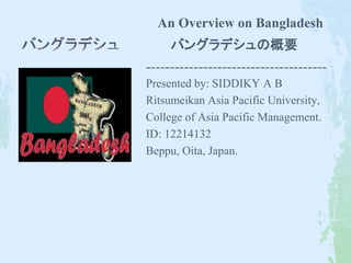 An Overview on Bangladesh 
バングラデシュの概要 
-------------------------------------- 
Presented by: SIDDIKY A B 
Ritsumeikan Asia Pacific University, 
College of Asia Pacific Management. 
ID: 12214132 
Beppu, Oita, Japan. 
 