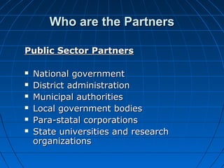 Who are the PartnersWho are the Partners
Public Sector PartnersPublic Sector Partners
 National governmentNational government
 District administrationDistrict administration
 Municipal authoritiesMunicipal authorities
 Local government bodiesLocal government bodies
 Para-statal corporationsPara-statal corporations
 State universities and researchState universities and research
organizationsorganizations
 