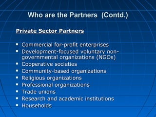 Who are the Partners (Contd.)Who are the Partners (Contd.)
Private Sector PartnersPrivate Sector Partners
 Commercial for-profit enterprisesCommercial for-profit enterprises
 Development-focused voluntary non-Development-focused voluntary non-
governmental organizations (NGOs)governmental organizations (NGOs)
 Cooperative societiesCooperative societies
 Community-based organizationsCommunity-based organizations
 Religious organizationsReligious organizations
 Professional organizationsProfessional organizations
 Trade unionsTrade unions
 Research and academic institutionsResearch and academic institutions
 HouseholdsHouseholds
 