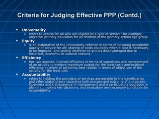 Criteria for Judging Effective PPP (Contd.)Criteria for Judging Effective PPP (Contd.)
 UniversalityUniversality
• refers to access for all who are eligible to a type of service; for example,refers to access for all who are eligible to a type of service; for example,
universal primary education for all children in the primary-school age groupuniversal primary education for all children in the primary-school age group
 EquityEquity
• is an elaboration of the universality criterion in terms of ensuring acceptableis an elaboration of the universality criterion in terms of ensuring acceptable
quality of service for all; sharing of costs equitably when a cost is necessaryquality of service for all; sharing of costs equitably when a cost is necessary
to be imposed; and special attention to groups disadvantaged due toto be imposed; and special attention to groups disadvantaged due to
historical, economic or cultural reasonshistorical, economic or cultural reasons
 EfficiencyEfficiency
• has two aspects. Internal efficiency in terms of operations and managementhas two aspects. Internal efficiency in terms of operations and management
of an activity to achieve maximum output for the least cost; and externalof an activity to achieve maximum output for the least cost; and external
efficiency in terms of achieving best results in terms of objectives of theefficiency in terms of achieving best results in terms of objectives of the
activity for the least costactivity for the least cost
 AccountabilityAccountability
• refers to holding the providers of services answerable to the beneficiariesrefers to holding the providers of services answerable to the beneficiaries
and other stakeholders regarding both process and outcome of a program.and other stakeholders regarding both process and outcome of a program.
Openness and transparency in management and a participatory approach inOpenness and transparency in management and a participatory approach in
planning, making key decisions, and evaluation are necessary conditions forplanning, making key decisions, and evaluation are necessary conditions for
accountabilityaccountability
 