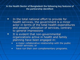 In the Health Sector of Bangladesh the following key features ofIn the Health Sector of Bangladesh the following key features of
the partnership identified:the partnership identified:
 In the total national effort to provide forIn the total national effort to provide for
health services, the government is a minorhealth services, the government is a minor
actor in terms of the total health expendituresactor in terms of the total health expenditures
and peoples’ utilization of services, contraryand peoples’ utilization of services, contrary
to general impressionsto general impressions
 It is evident that non-governmentalIt is evident that non-governmental
organizations active in health and familyorganizations active in health and family
planning have been engaged in:planning have been engaged in:
• a major collaborative relationship with the publica major collaborative relationship with the public
sector services; orsector services; or
• have run their own complementary programs.have run their own complementary programs.
 