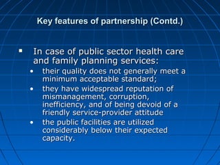 Key features of partnership (Contd.)Key features of partnership (Contd.)
 In case of public sector health careIn case of public sector health care
and family planning services:and family planning services:
• their quality does not generally meet atheir quality does not generally meet a
minimum acceptable standard;minimum acceptable standard;
• they have widespread reputation ofthey have widespread reputation of
mismanagement, corruption,mismanagement, corruption,
inefficiency, and of being devoid of ainefficiency, and of being devoid of a
friendly service-provider attitudefriendly service-provider attitude
• the public facilities are utilizedthe public facilities are utilized
considerably below their expectedconsiderably below their expected
capacity.capacity.
 