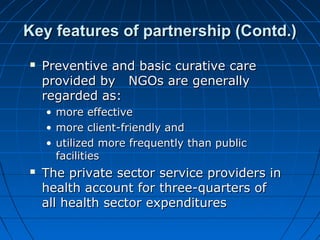  Preventive and basic curative carePreventive and basic curative care
provided by NGOs are generallyprovided by NGOs are generally
regarded as:regarded as:
• more effectivemore effective
• more client-friendly andmore client-friendly and
• utilized more frequently than publicutilized more frequently than public
facilitiesfacilities
 The private sector service providers inThe private sector service providers in
health account for three-quarters ofhealth account for three-quarters of
all health sector expendituresall health sector expenditures
Key features of partnership (Contd.)Key features of partnership (Contd.)
 