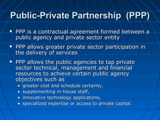 Public-Private Partnership (PPP)Public-Private Partnership (PPP)
 PPP is a contractual agreement formed between aPPP is a contractual agreement formed between a
public agency and private sector entitypublic agency and private sector entity
 PPP allows greater private sector participation inPPP allows greater private sector participation in
the delivery of servicesthe delivery of services
 PPP allows the public agencies to tap privatePPP allows the public agencies to tap private
sector technical, management and financialsector technical, management and financial
resources to achieve certain public agencyresources to achieve certain public agency
objectives such asobjectives such as
• greater cost and schedule certainty,greater cost and schedule certainty,
• supplementing in-house staff,supplementing in-house staff,
• innovative technology applications,innovative technology applications,
• specialized expertise or access to private capital.specialized expertise or access to private capital.
 